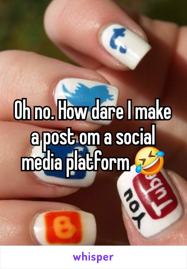 Oh no. How dare I make a post om a social media platform 🤣