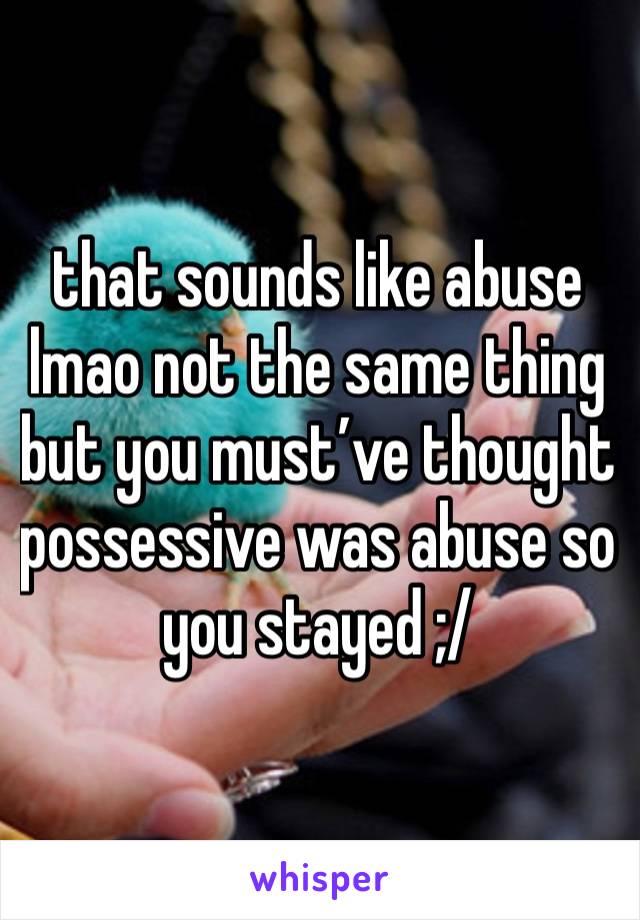 that sounds like abuse lmao not the same thing but you must’ve thought possessive was abuse so you stayed ;/ 