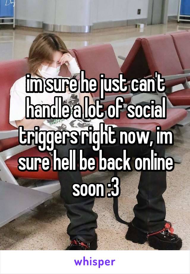 im sure he just can't handle a lot of social triggers right now, im sure hell be back online soon :3