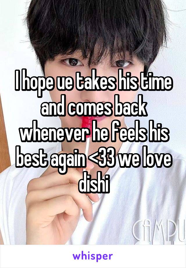 I hope ue takes his time and comes back whenever he feels his best again <33 we love dishi