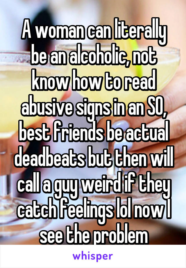 A woman can literally be an alcoholic, not know how to read abusive signs in an SO, best friends be actual deadbeats but then will call a guy weird if they catch feelings lol now I see the problem