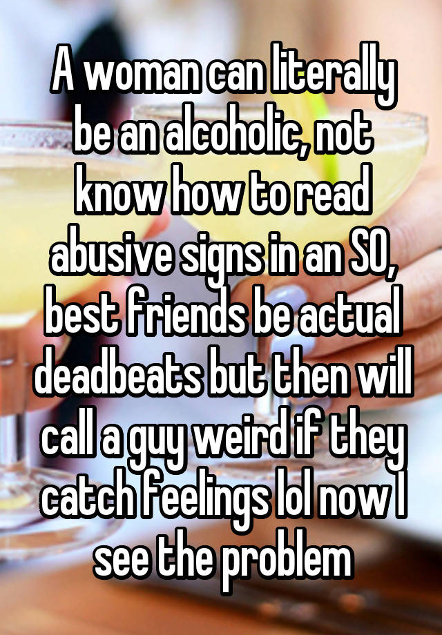 A woman can literally be an alcoholic, not know how to read abusive signs in an SO, best friends be actual deadbeats but then will call a guy weird if they catch feelings lol now I see the problem