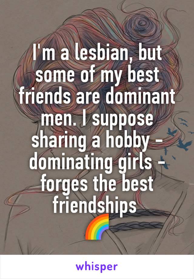 I'm a lesbian, but some of my best friends are dominant men. I suppose sharing a hobby - dominating girls - forges the best friendships 
🌈