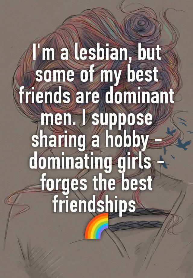 I'm a lesbian, but some of my best friends are dominant men. I suppose sharing a hobby - dominating girls - forges the best friendships 
🌈