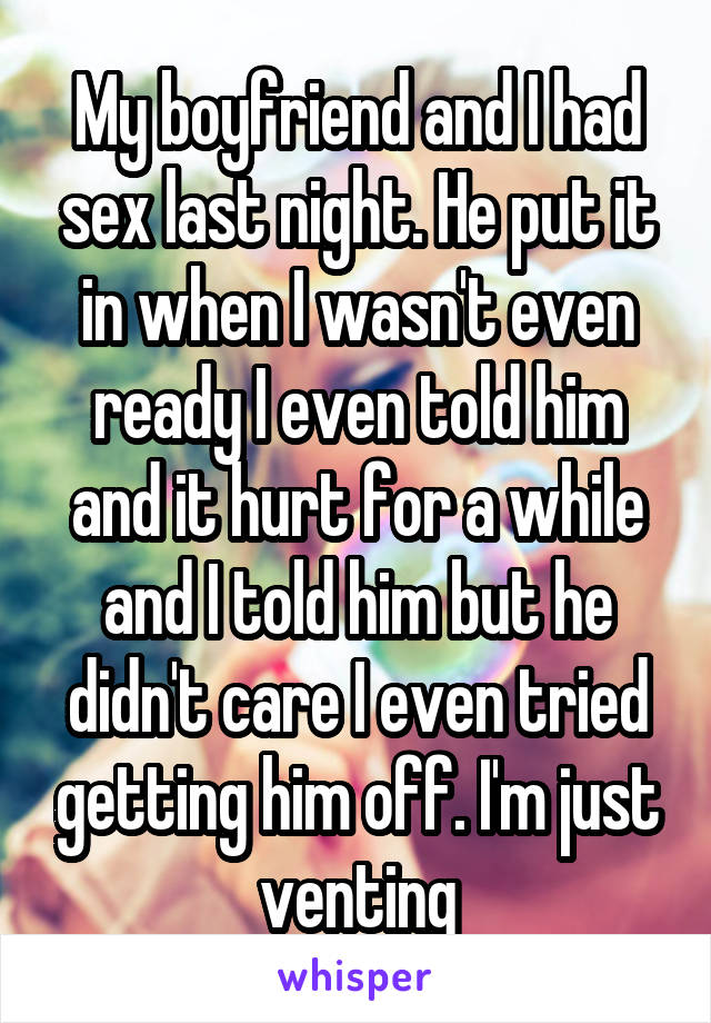 My boyfriend and I had sex last night. He put it in when I wasn't even ready I even told him and it hurt for a while and I told him but he didn't care I even tried getting him off. I'm just venting