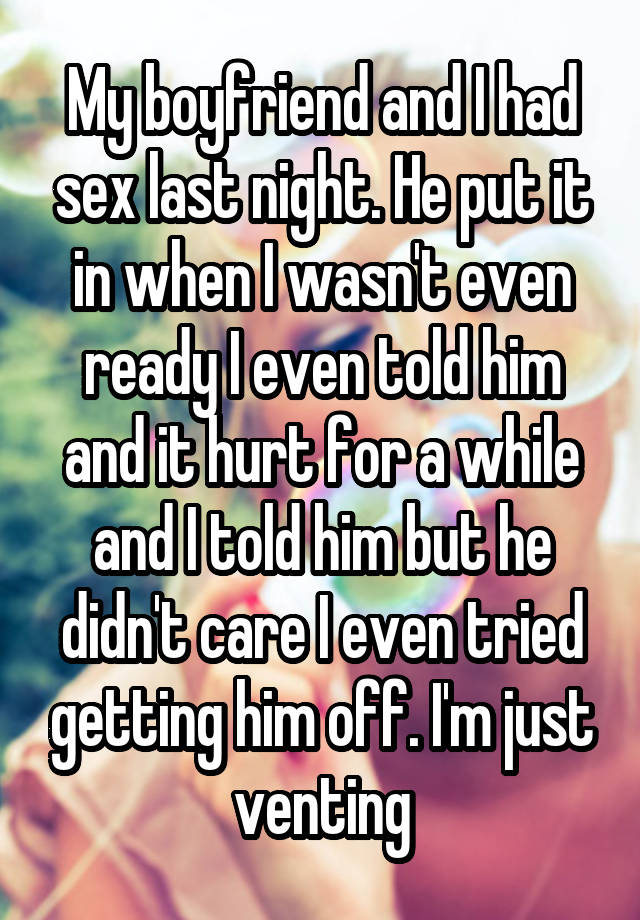 My boyfriend and I had sex last night. He put it in when I wasn't even ready I even told him and it hurt for a while and I told him but he didn't care I even tried getting him off. I'm just venting