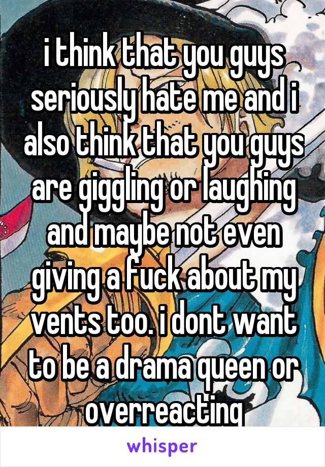 i think that you guys seriously hate me and i also think that you guys are giggling or laughing and maybe not even giving a fuck about my vents too. i dont want to be a drama queen or overreacting