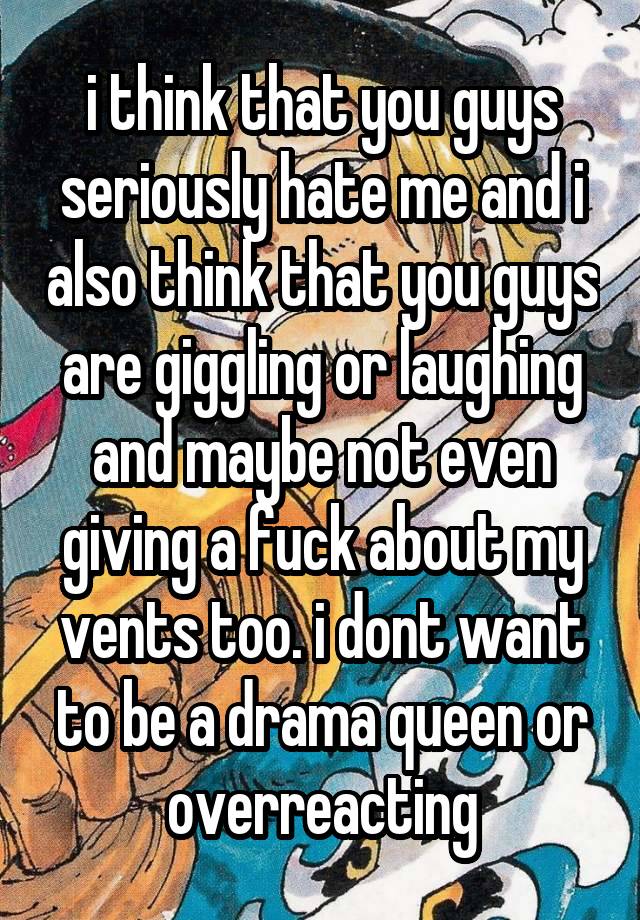 i think that you guys seriously hate me and i also think that you guys are giggling or laughing and maybe not even giving a fuck about my vents too. i dont want to be a drama queen or overreacting