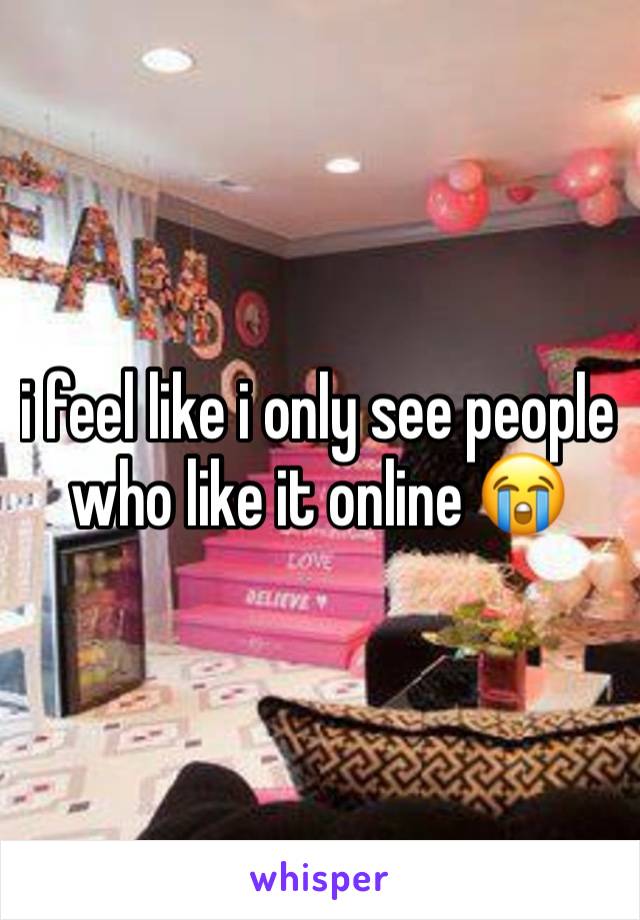 i feel like i only see people who like it online 😭 