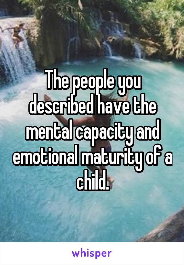 The people you described have the mental capacity and emotional maturity of a child.