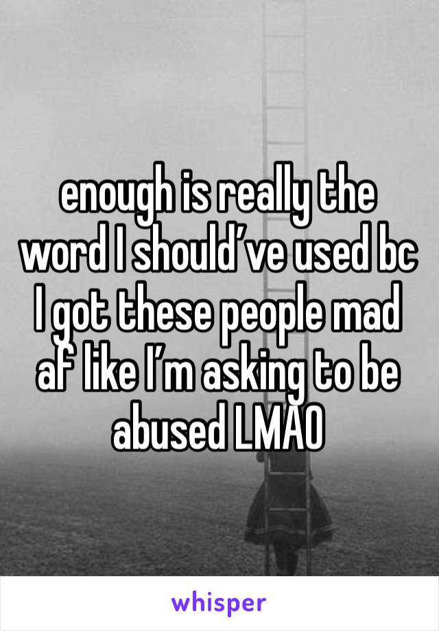 enough is really the word I should’ve used bc I got these people mad af like I’m asking to be abused LMAO