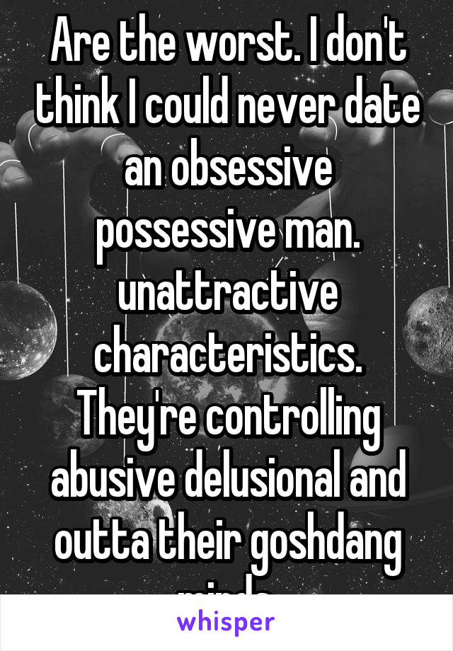 Are the worst. I don't think I could never date an obsessive possessive man. unattractive characteristics.
They're controlling abusive delusional and outta their goshdang minds.