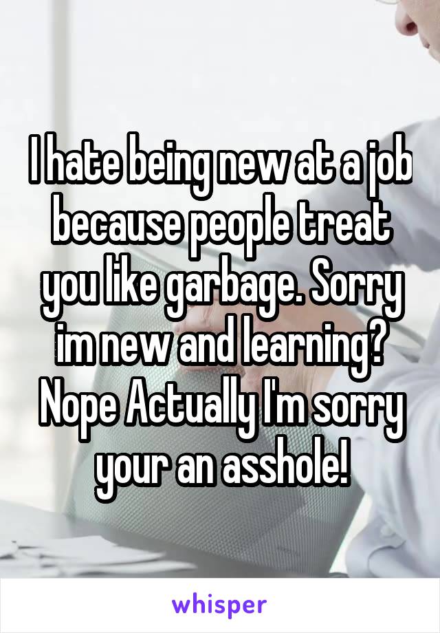 I hate being new at a job because people treat you like garbage. Sorry im new and learning? Nope Actually I'm sorry your an asshole!