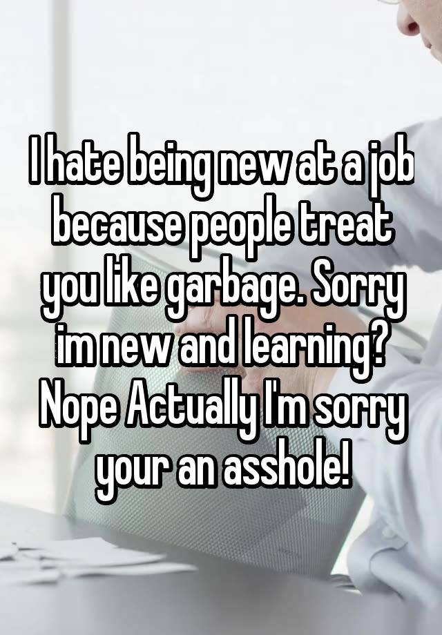 I hate being new at a job because people treat you like garbage. Sorry im new and learning? Nope Actually I'm sorry your an asshole!