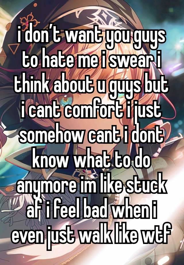 i don’t want you guys to hate me i swear i think about u guys but i cant comfort i just somehow cant i dont know what to do anymore im like stuck af i feel bad when i even just walk like wtf