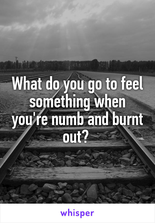 What do you go to feel something when you're numb and burnt out? 