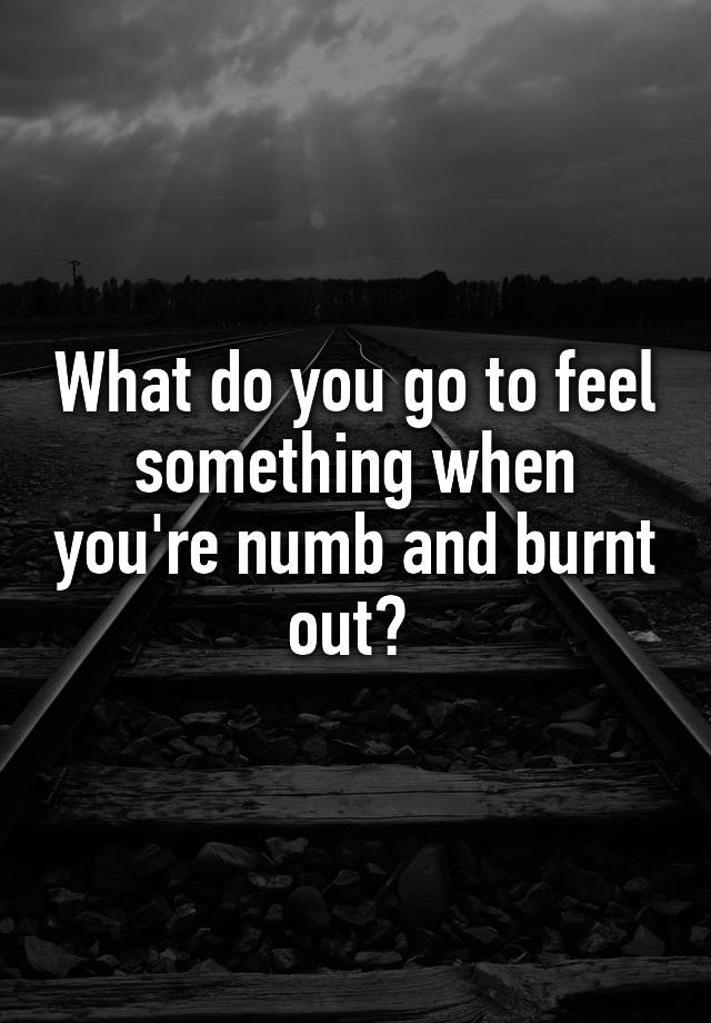 What do you go to feel something when you're numb and burnt out? 