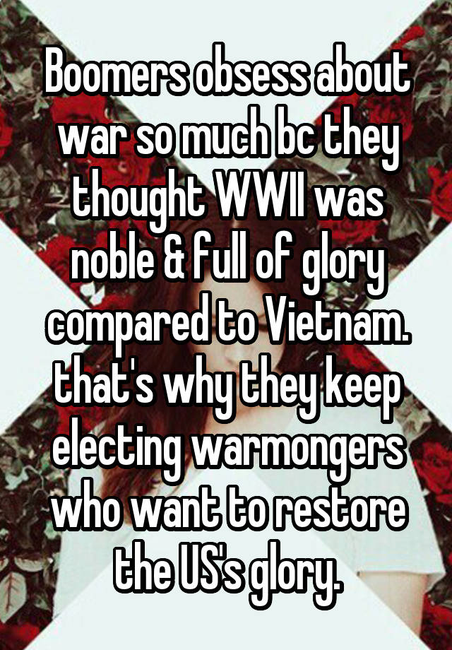 Boomers obsess about war so much bc they thought WWII was noble & full of glory compared to Vietnam. that's why they keep electing warmongers who want to restore the US's glory.