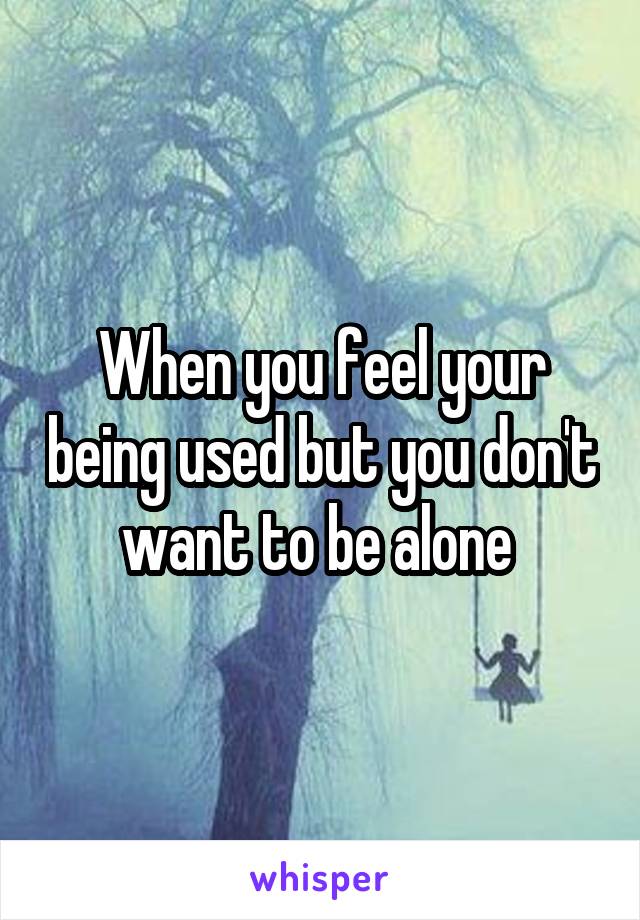 When you feel your being used but you don't want to be alone 