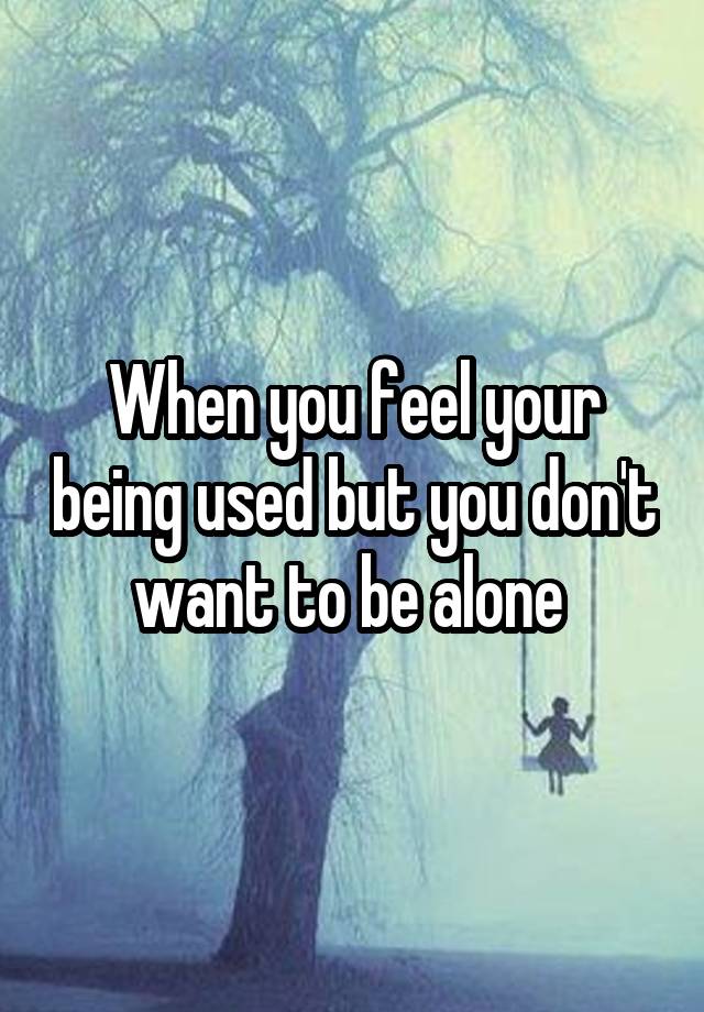 When you feel your being used but you don't want to be alone 