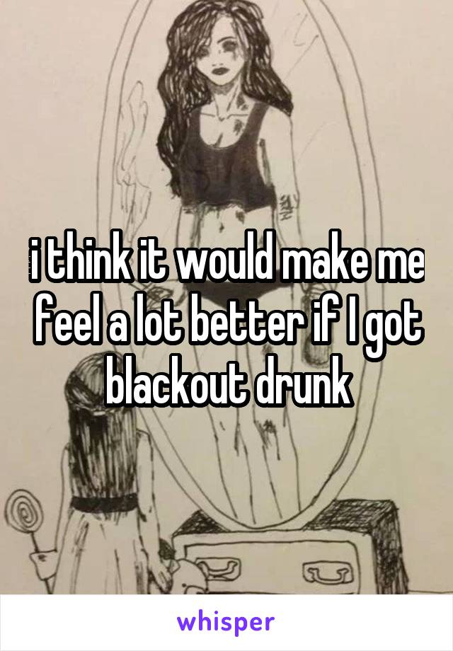 i think it would make me feel a lot better if I got blackout drunk