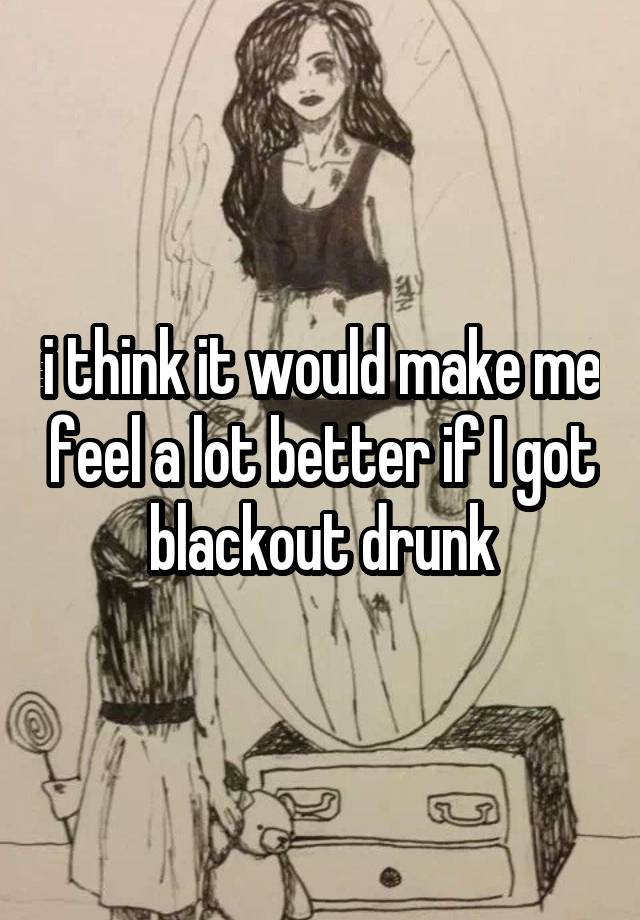 i think it would make me feel a lot better if I got blackout drunk