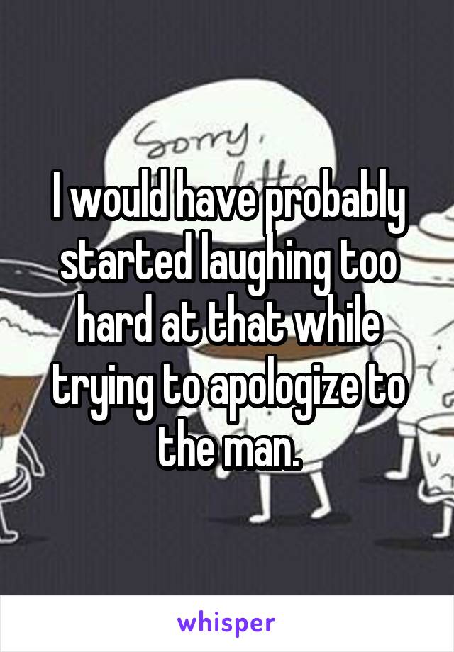 I would have probably started laughing too hard at that while trying to apologize to the man.