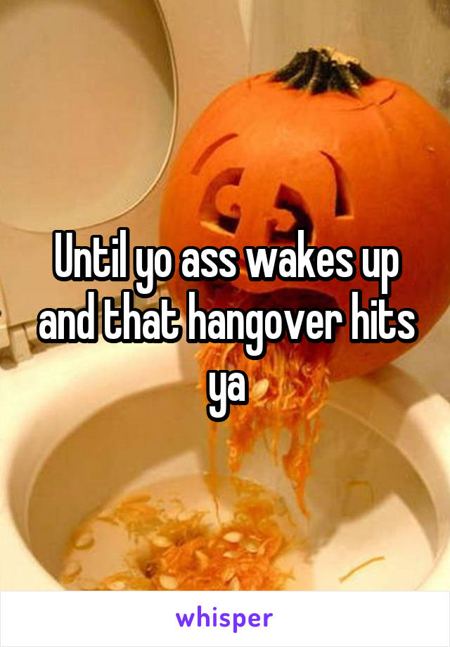 Until yo ass wakes up and that hangover hits ya