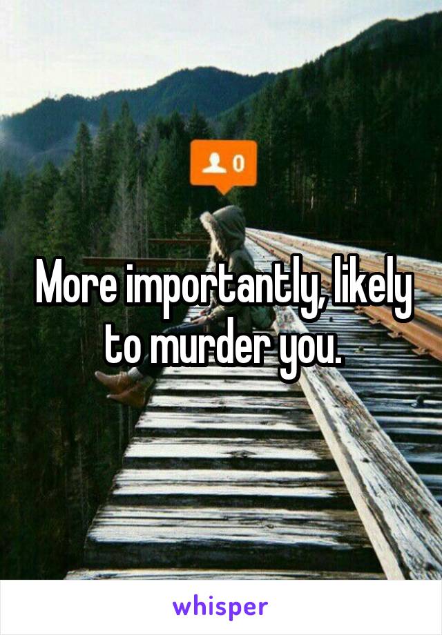 More importantly, likely to murder you.