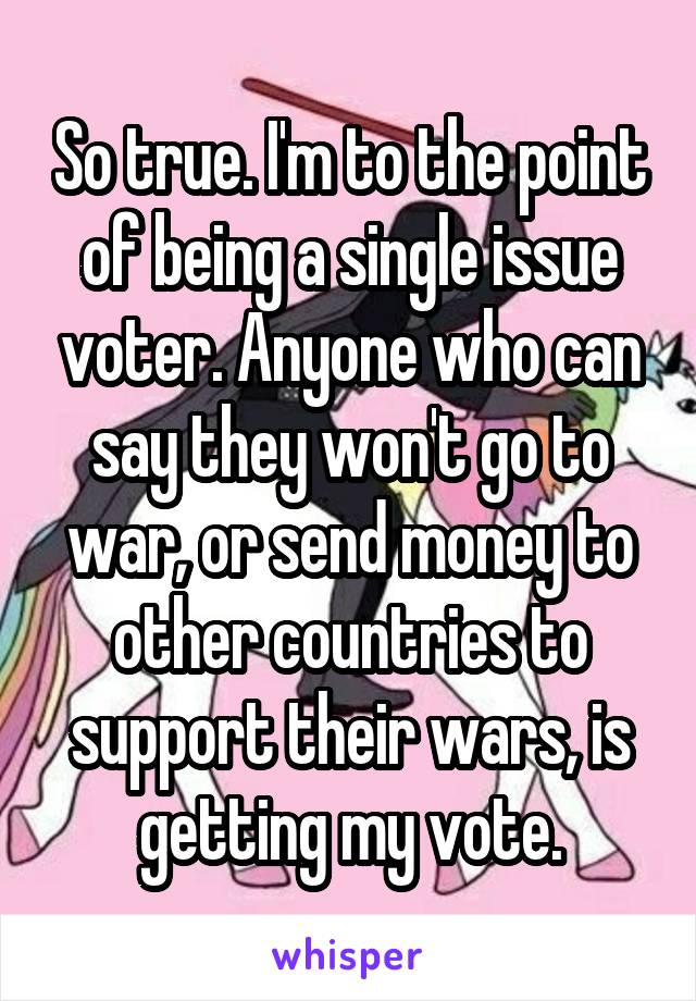 So true. I'm to the point of being a single issue voter. Anyone who can say they won't go to war, or send money to other countries to support their wars, is getting my vote.