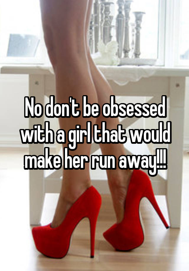 No don't be obsessed with a girl that would make her run away!!!