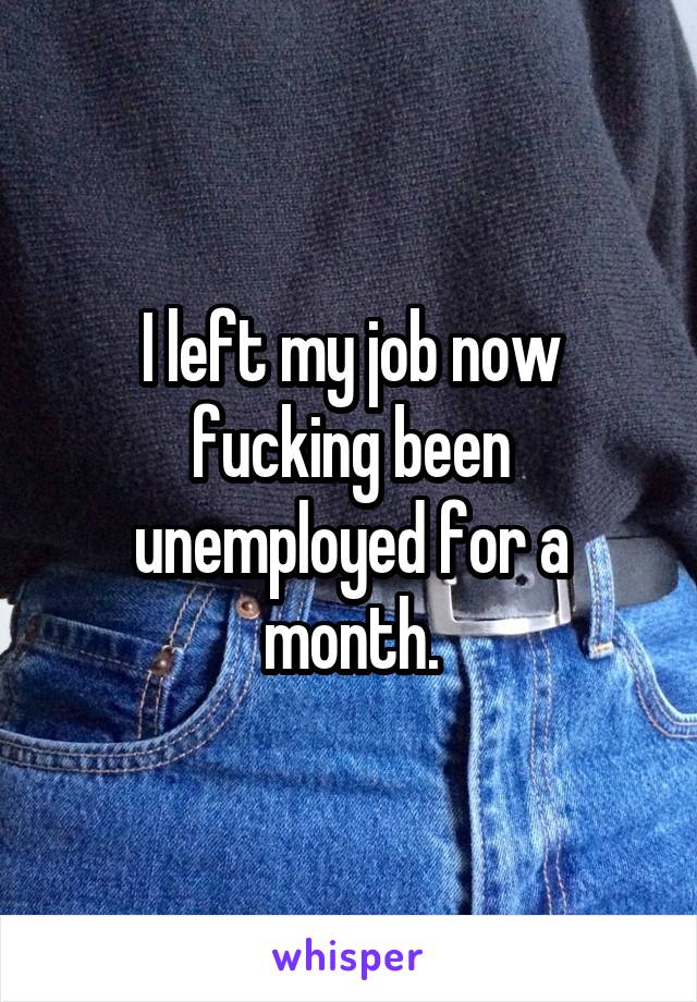 I left my job now fucking been unemployed for a month.