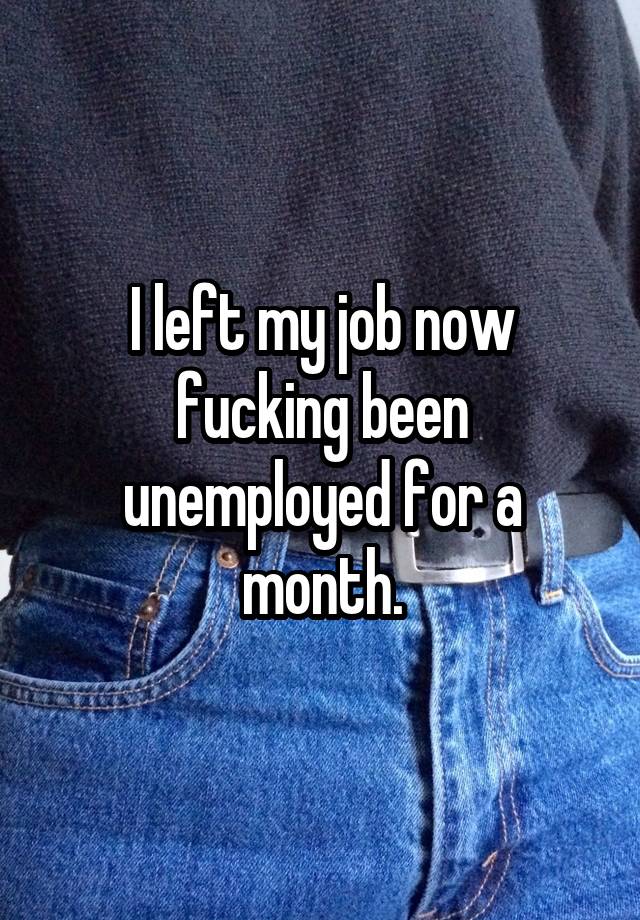 I left my job now fucking been unemployed for a month.