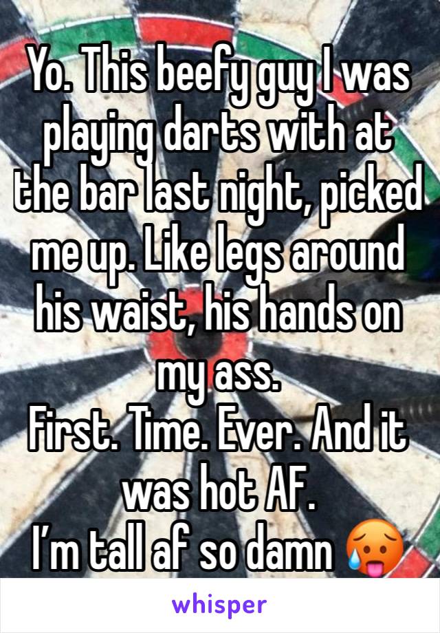 Yo. This beefy guy I was playing darts with at the bar last night, picked me up. Like legs around his waist, his hands on my ass. 
First. Time. Ever. And it was hot AF. 
I’m tall af so damn 🥵 