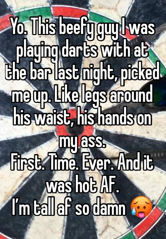 Yo. This beefy guy I was playing darts with at the bar last night, picked me up. Like legs around his waist, his hands on my ass. 
First. Time. Ever. And it was hot AF. 
I’m tall af so damn 🥵 