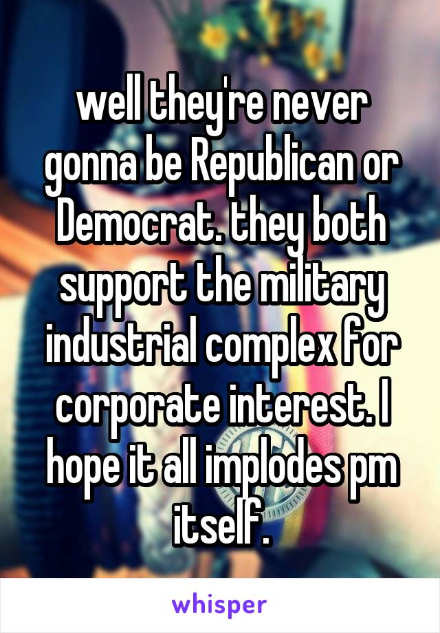 well they're never gonna be Republican or Democrat. they both support the military industrial complex for corporate interest. I hope it all implodes pm itself.