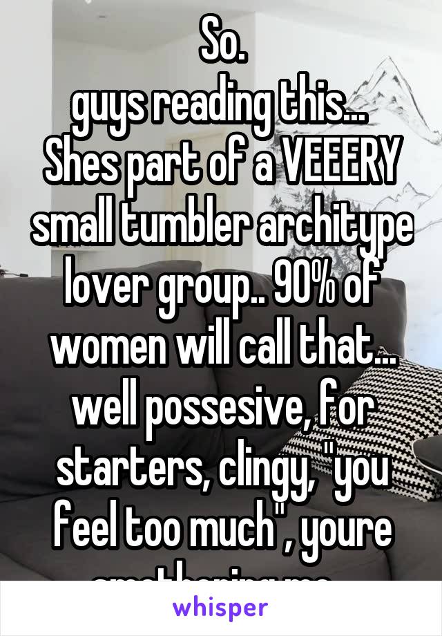 So.
 guys reading this...   Shes part of a VEEERY small tumbler architype lover group.. 90% of women will call that... well possesive, for starters, clingy, "you feel too much", youre smothering me...