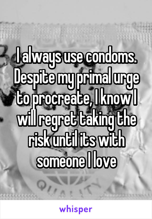 I always use condoms. Despite my primal urge to procreate, I know I will regret taking the risk until its with someone I love