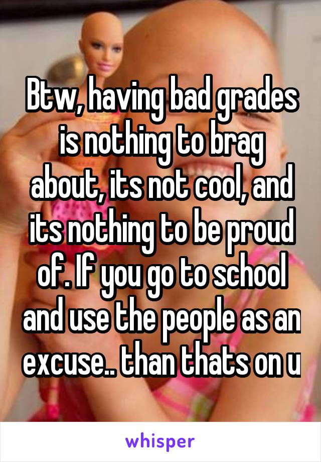 Btw, having bad grades is nothing to brag about, its not cool, and its nothing to be proud of. If you go to school and use the people as an excuse.. than thats on u