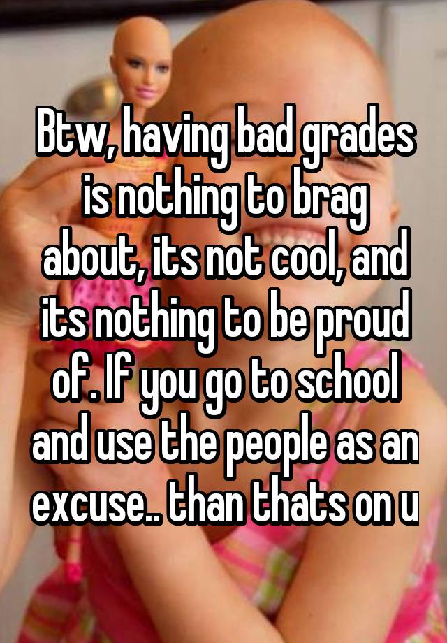 Btw, having bad grades is nothing to brag about, its not cool, and its nothing to be proud of. If you go to school and use the people as an excuse.. than thats on u