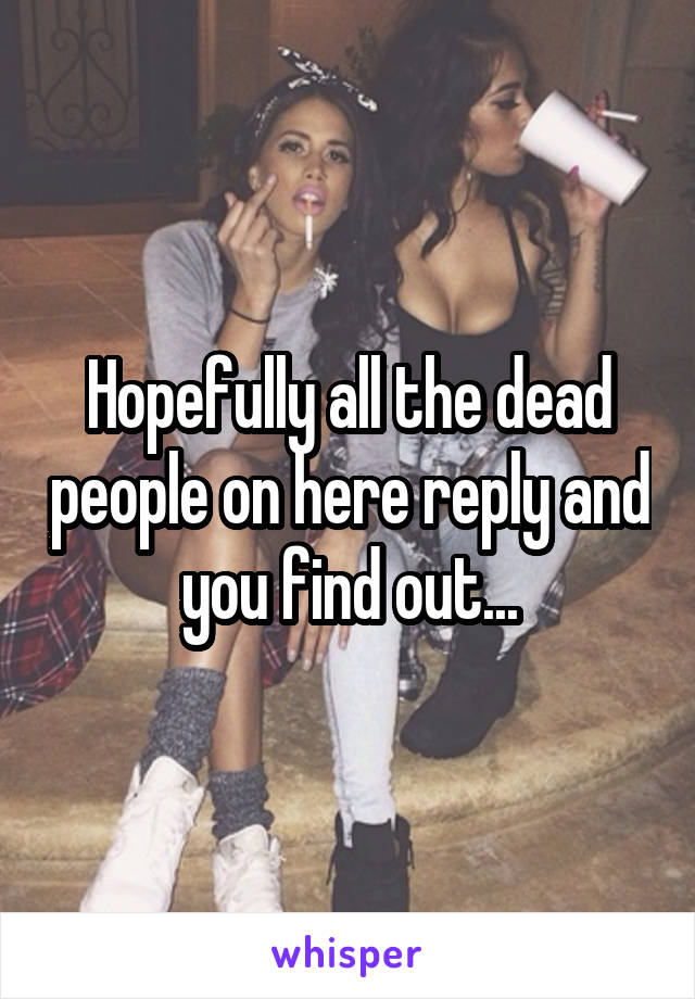 Hopefully all the dead people on here reply and you find out...