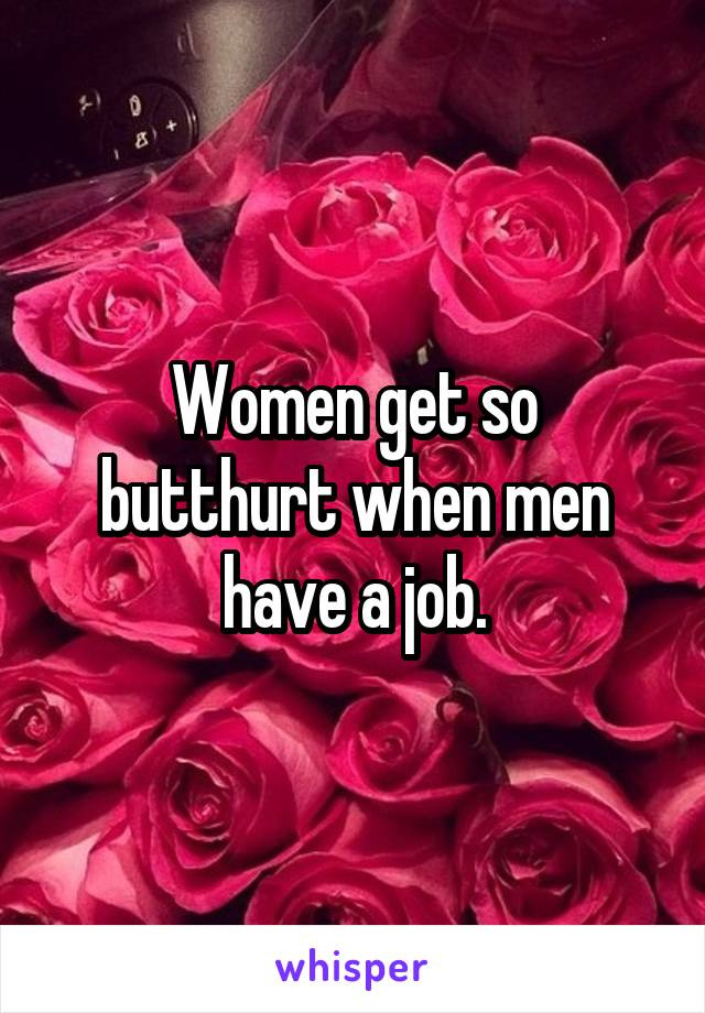 Women get so butthurt when men have a job.