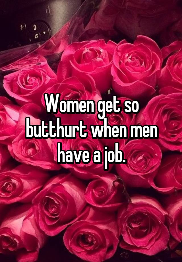 Women get so butthurt when men have a job.