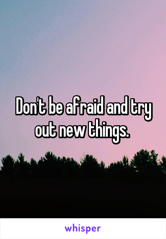 Don't be afraid and try out new things. 