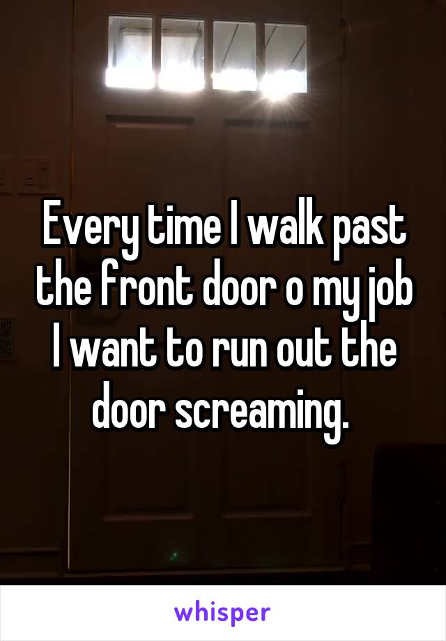 Every time I walk past the front door o my job I want to run out the door screaming. 