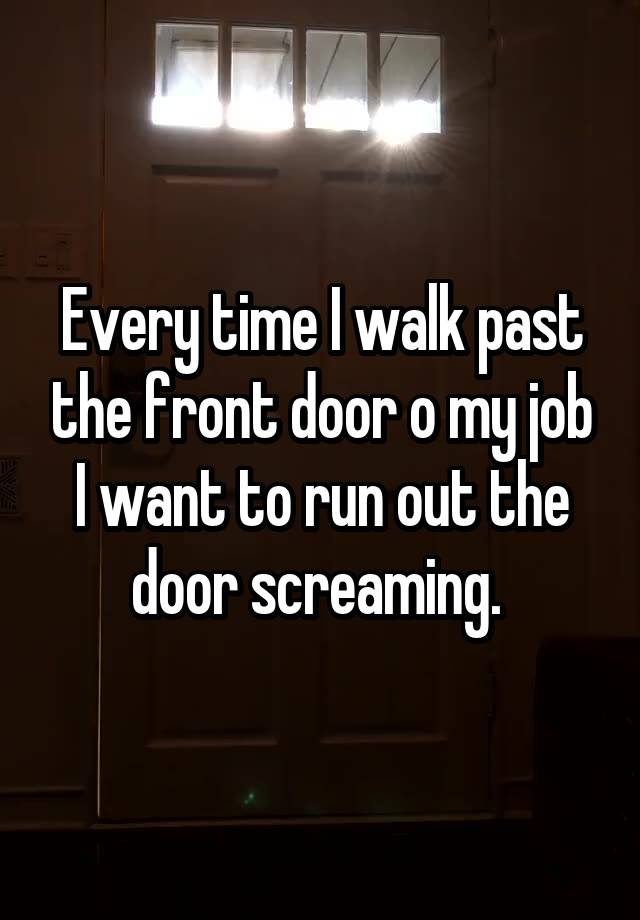 Every time I walk past the front door o my job I want to run out the door screaming. 