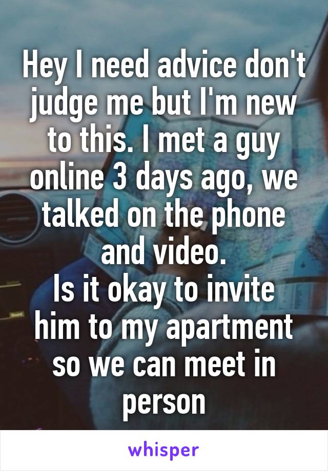 Hey I need advice don't judge me but I'm new to this. I met a guy online 3 days ago, we talked on the phone and video.
Is it okay to invite him to my apartment so we can meet in person