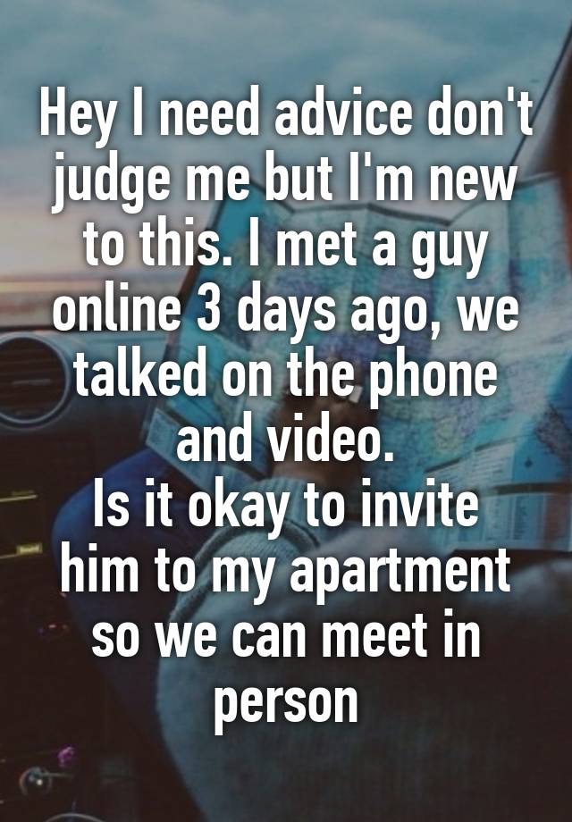 Hey I need advice don't judge me but I'm new to this. I met a guy online 3 days ago, we talked on the phone and video.
Is it okay to invite him to my apartment so we can meet in person