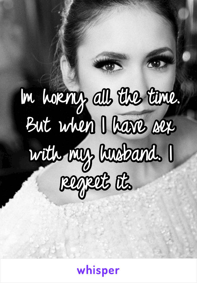 Im horny all the time. But when I have sex with my husband. I regret it. 