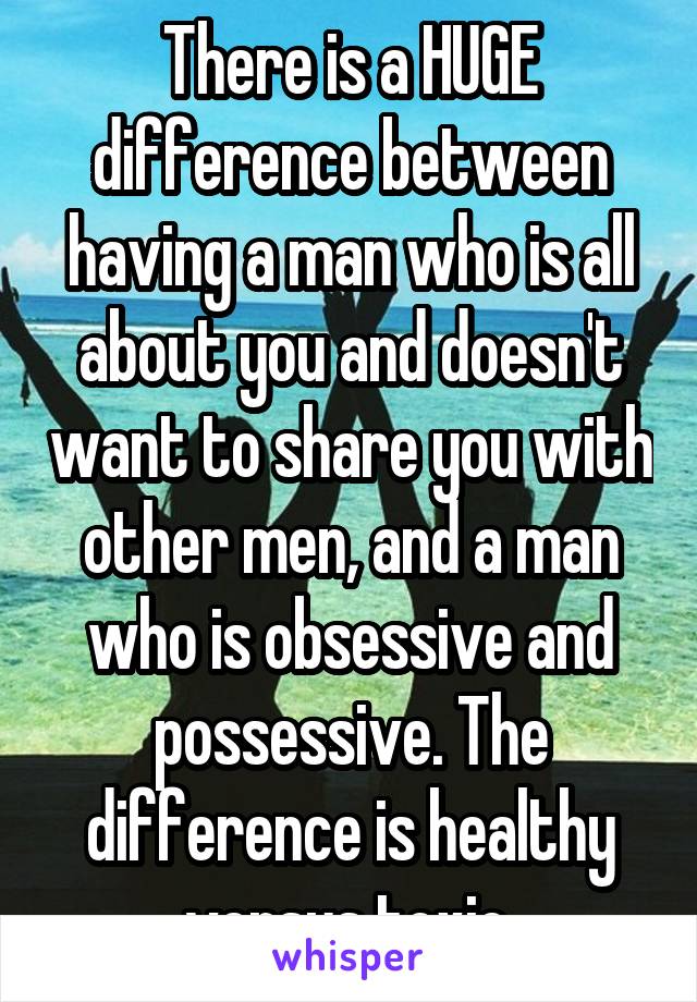 There is a HUGE difference between having a man who is all about you and doesn't want to share you with other men, and a man who is obsessive and possessive. The difference is healthy versus toxic.